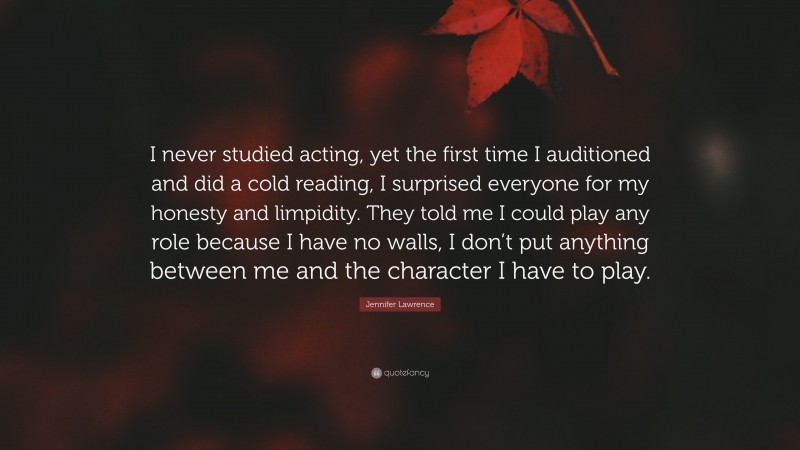 Jennifer Lawrence Quote: “I never studied acting, yet the first time I auditioned and did a cold reading, I surprised everyone for my honesty and limpidity. They told me I could play any role because I have no walls, I don’t put anything between me and the character I have to play.”