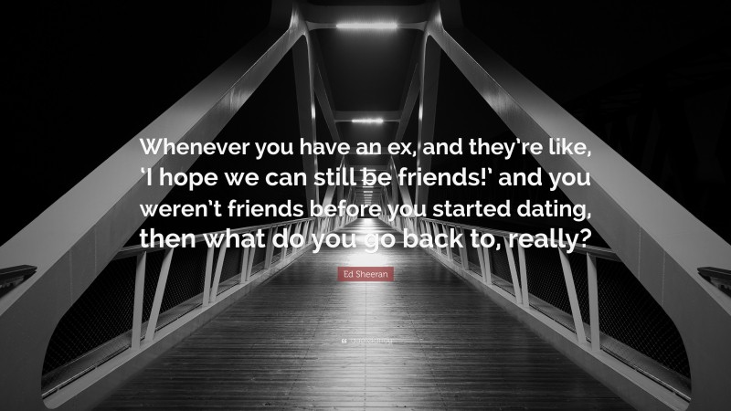 Ed Sheeran Quote: “Whenever you have an ex, and they’re like, ‘I hope we can still be friends!’ and you weren’t friends before you started dating, then what do you go back to, really?”