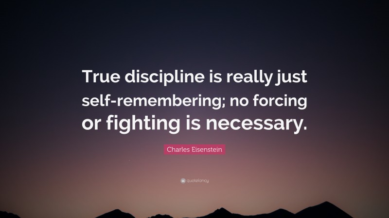 Charles Eisenstein Quote: “True discipline is really just self-remembering; no forcing or fighting is necessary.”