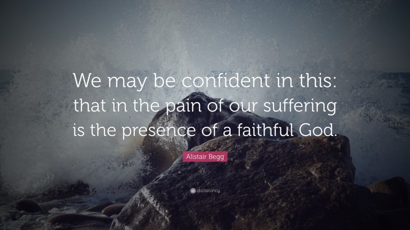 Alistair Begg Quote: “We may be confident in this: that in the pain of our suffering is the presence of a faithful God.”
