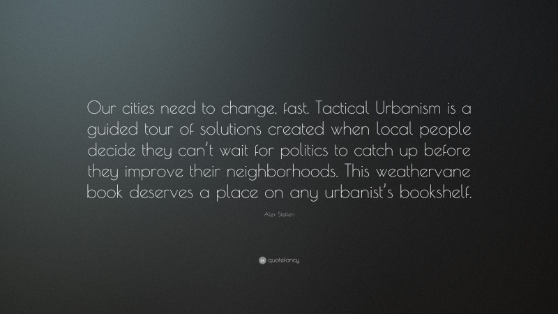 Alex Steffen Quote: “Our cities need to change, fast. Tactical Urbanism is a guided tour of solutions created when local people decide they can’t wait for politics to catch up before they improve their neighborhoods. This weathervane book deserves a place on any urbanist’s bookshelf.”