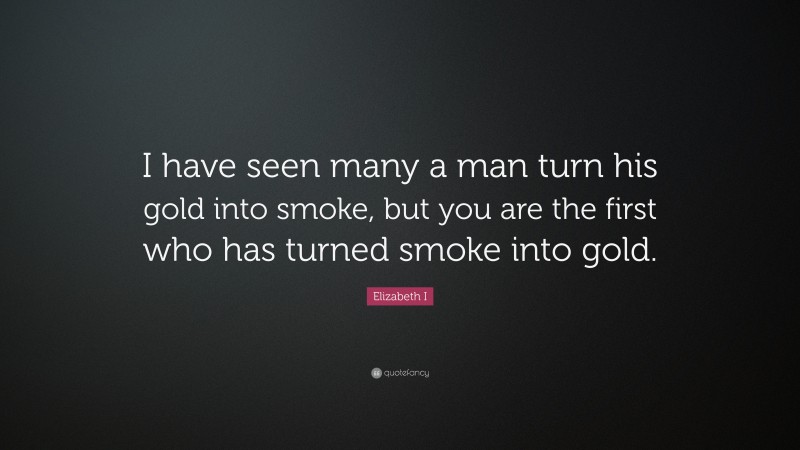 Elizabeth I Quote: “I have seen many a man turn his gold into smoke, but you are the first who has turned smoke into gold.”