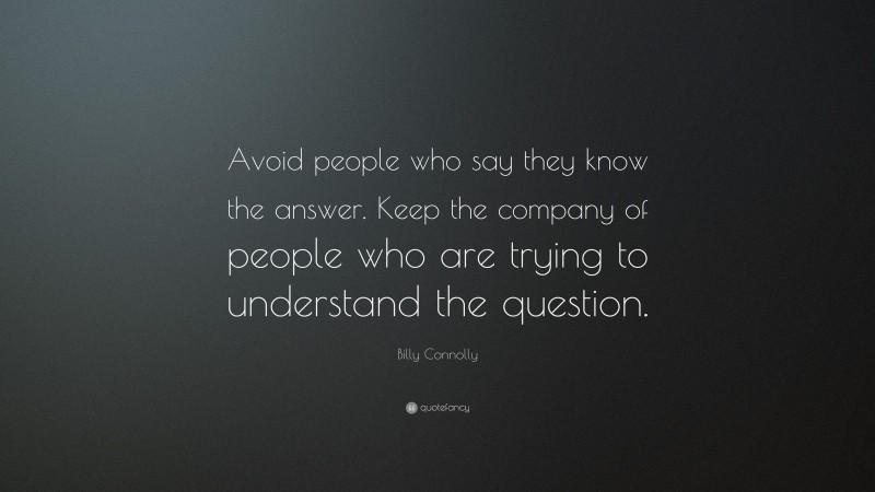 Billy Connolly Quote: “Avoid people who say they know the answer. Keep the company of people who are trying to understand the question.”