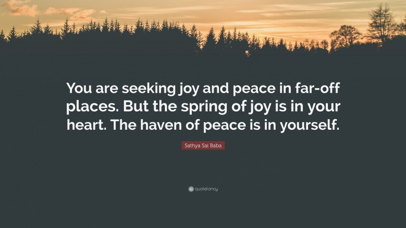 Sathya Sai Baba Quote: “You are seeking joy and peace in far-off places. But the spring of joy is in your heart. The haven of peace is in yourself.”