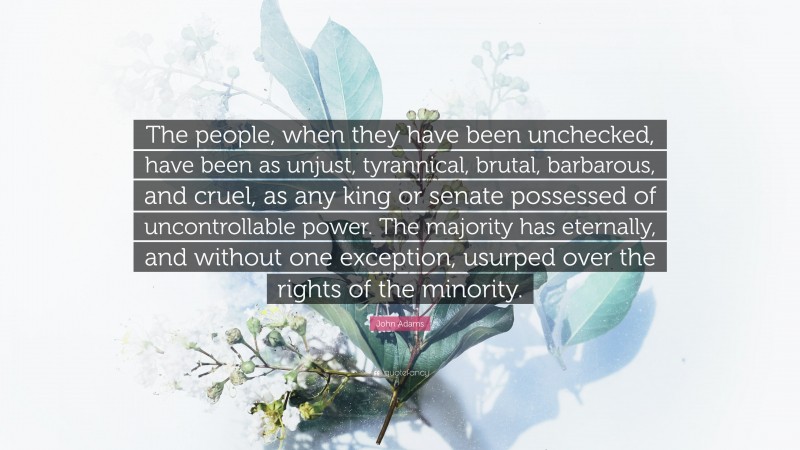 John Adams Quote: “The people, when they have been unchecked, have been as unjust, tyrannical, brutal, barbarous, and cruel, as any king or senate possessed of uncontrollable power. The majority has eternally, and without one exception, usurped over the rights of the minority.”