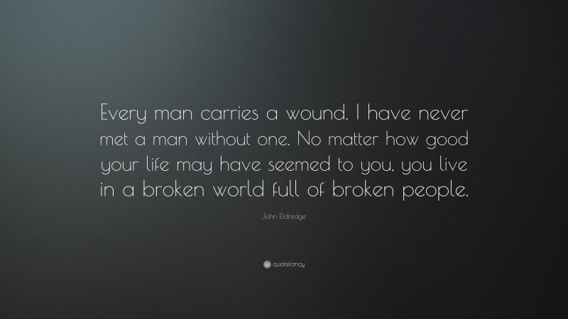 John Eldredge Quote: “Every man carries a wound. I have never met a man without one. No matter how good your life may have seemed to you, you live in a broken world full of broken people.”