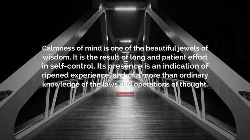James Allen Quote: “Calmness of mind is one of the beautiful jewels of wisdom. It is the result of long and patient effort in self-control. Its presence is an indication of ripened experience, and of a more than ordinary knowledge of the laws and operations of thought.”