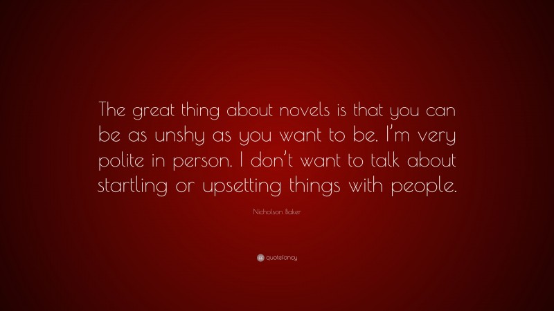 Nicholson Baker Quote: “The great thing about novels is that you can be as unshy as you want to be. I’m very polite in person. I don’t want to talk about startling or upsetting things with people.”