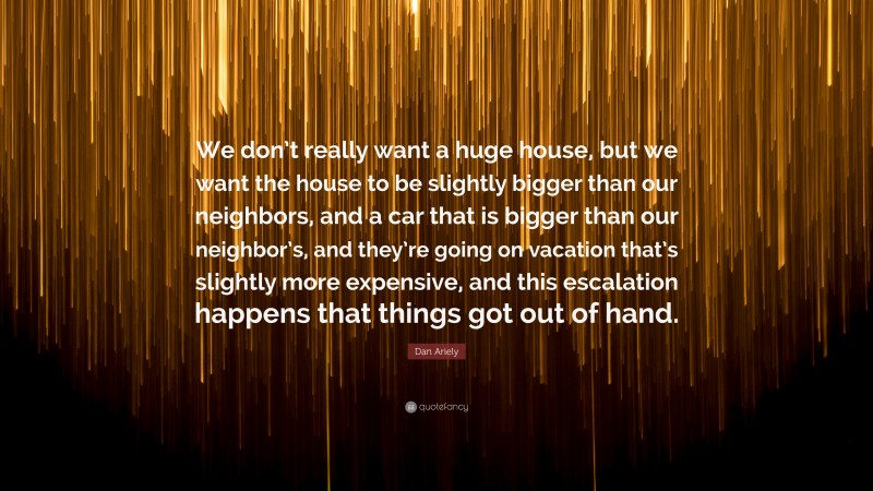 Dan Ariely Quote: “We don’t really want a huge house, but we want the house to be slightly bigger than our neighbors, and a car that is bigger than our neighbor’s, and they’re going on vacation that’s slightly more expensive, and this escalation happens that things got out of hand.”