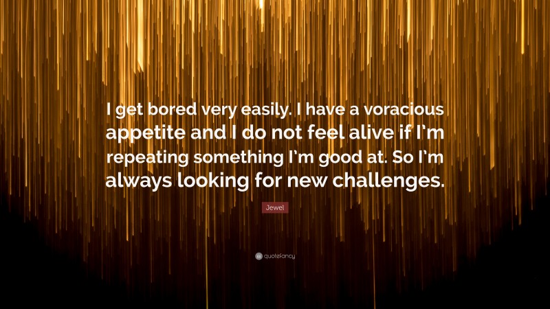 Jewel Quote: “I get bored very easily. I have a voracious appetite and I do not feel alive if I’m repeating something I’m good at. So I’m always looking for new challenges.”