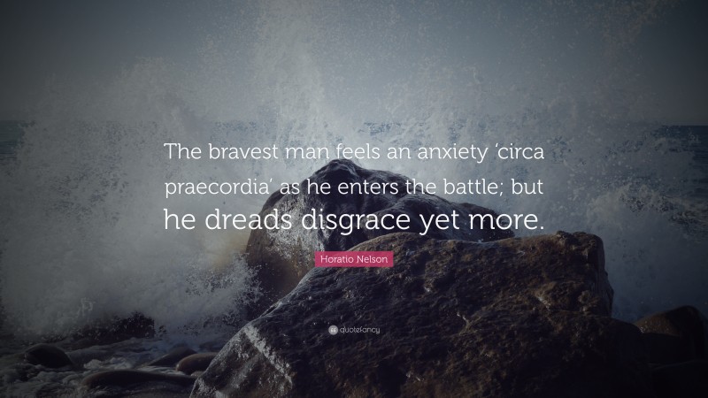 Horatio Nelson Quote: “The bravest man feels an anxiety ‘circa praecordia’ as he enters the battle; but he dreads disgrace yet more.”