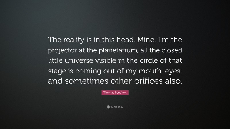 Thomas Pynchon Quote: “The reality is in this head. Mine. I’m the projector at the planetarium, all the closed little universe visible in the circle of that stage is coming out of my mouth, eyes, and sometimes other orifices also.”