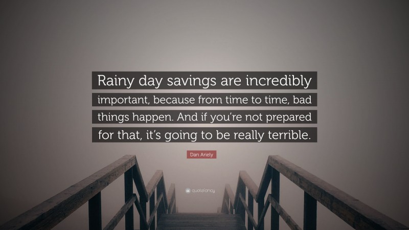 Dan Ariely Quote: “Rainy day savings are incredibly important, because from time to time, bad things happen. And if you’re not prepared for that, it’s going to be really terrible.”
