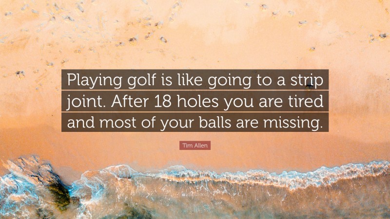 Tim Allen Quote: “Playing golf is like going to a strip joint. After 18 holes you are tired and most of your balls are missing.”