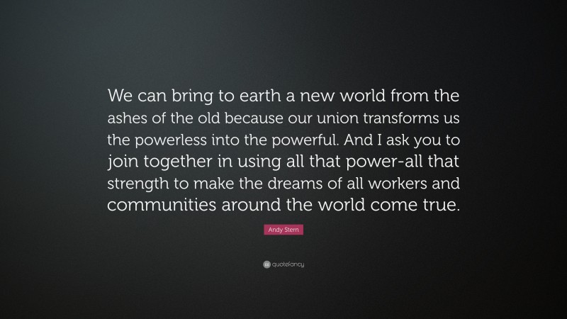 Andy Stern Quote: “We can bring to earth a new world from the ashes of the old because our union transforms us the powerless into the powerful. And I ask you to join together in using all that power-all that strength to make the dreams of all workers and communities around the world come true.”