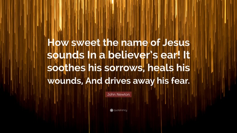 John Newton Quote: “How sweet the name of Jesus sounds In a believer’s ear! It soothes his sorrows, heals his wounds, And drives away his fear.”