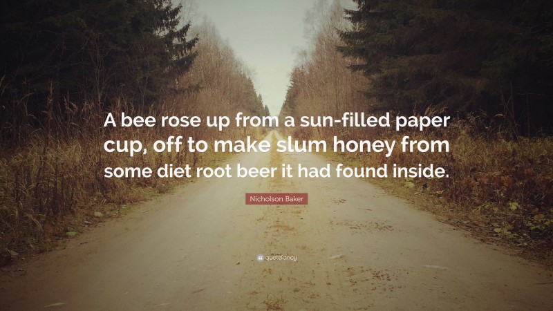 Nicholson Baker Quote: “A bee rose up from a sun-filled paper cup, off to make slum honey from some diet root beer it had found inside.”