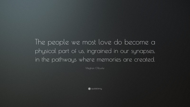 Meghan O'Rourke Quote: “The people we most love do become a physical part of us, ingrained in our synapses, in the pathways where memories are created.”