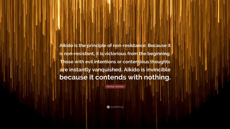 Morihei Ueshiba Quote: “Aikido is the principle of non-resistance. Because it is non-resistant, it is victorious from the beginning. Those with evil intentions or contentious thoughts are instantly vanquished. Aikido is invincible because it contends with nothing.”