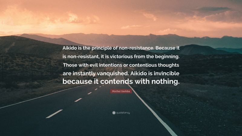Morihei Ueshiba Quote: “Aikido is the principle of non-resistance. Because it is non-resistant, it is victorious from the beginning. Those with evil intentions or contentious thoughts are instantly vanquished. Aikido is invincible because it contends with nothing.”