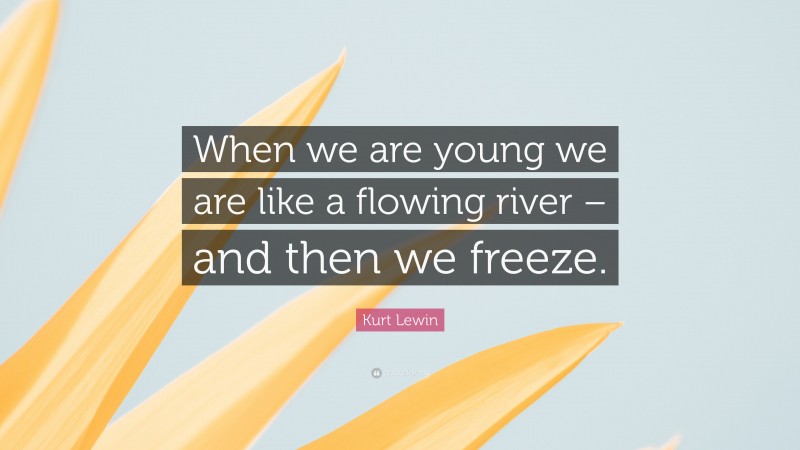 Kurt Lewin Quote: “When we are young we are like a flowing river – and then we freeze.”