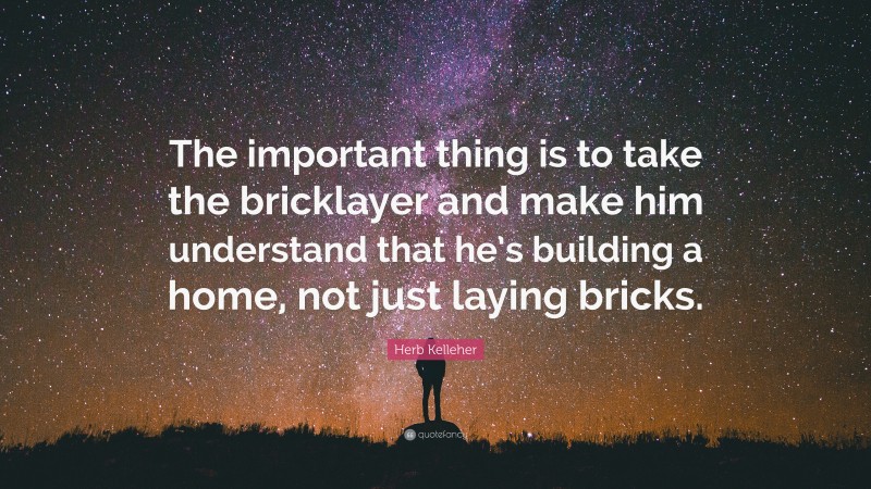 Herb Kelleher Quote: “The important thing is to take the bricklayer and make him understand that he’s building a home, not just laying bricks.”