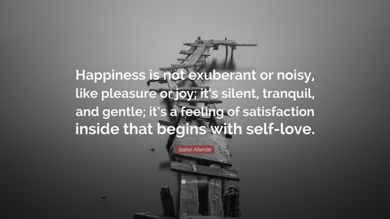 Isabel Allende Quote: “Happiness is not exuberant or noisy, like pleasure or joy; it’s silent, tranquil, and gentle; it’s a feeling of satisfaction inside that begins with self-love.”