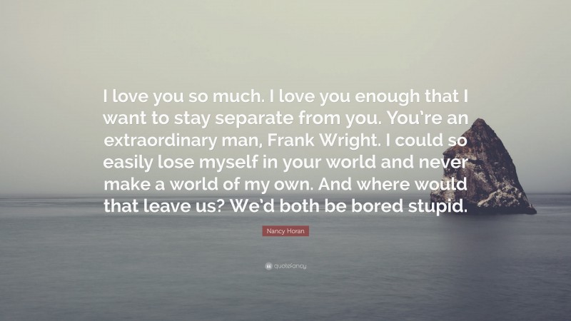 Nancy Horan Quote: “I love you so much. I love you enough that I want to stay separate from you. You’re an extraordinary man, Frank Wright. I could so easily lose myself in your world and never make a world of my own. And where would that leave us? We’d both be bored stupid.”