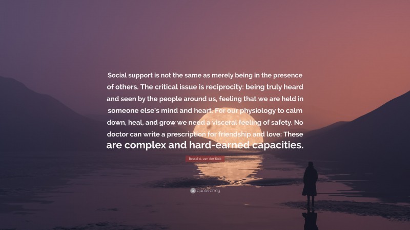 Bessel A. van der Kolk Quote: “Social support is not the same as merely being in the presence of others. The critical issue is reciprocity: being truly heard and seen by the people around us, feeling that we are held in someone else’s mind and heart. For our physiology to calm down, heal, and grow we need a visceral feeling of safety. No doctor can write a prescription for friendship and love: These are complex and hard-earned capacities.”
