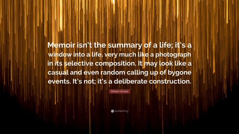 William Zinsser Quote: “Memoir isn’t the summary of a life; it’s a window into a life, very much like a photograph in its selective composition. It may look like a casual and even random calling up of bygone events. It’s not; it’s a deliberate construction.”
