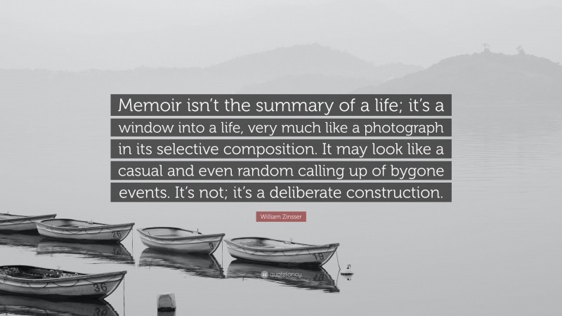 William Zinsser Quote: “Memoir isn’t the summary of a life; it’s a window into a life, very much like a photograph in its selective composition. It may look like a casual and even random calling up of bygone events. It’s not; it’s a deliberate construction.”