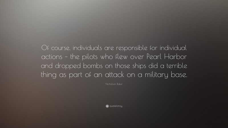 Nicholson Baker Quote: “Of course, individuals are responsible for individual actions – the pilots who flew over Pearl Harbor and dropped bombs on those ships did a terrible thing as part of an attack on a military base.”