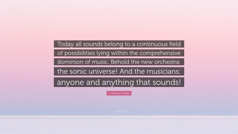 R. Murray Schafer Quote: “Today all sounds belong to a continuous field of possibilities lying within the comprehensive dominion of music. Behold the new orchestra: the sonic universe! And the musicians: anyone and anything that sounds!”