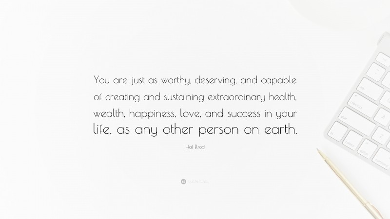 Hal Elrod Quote: “You are just as worthy, deserving, and capable of creating and sustaining extraordinary health, wealth, happiness, love, and success in your life, as any other person on earth.”