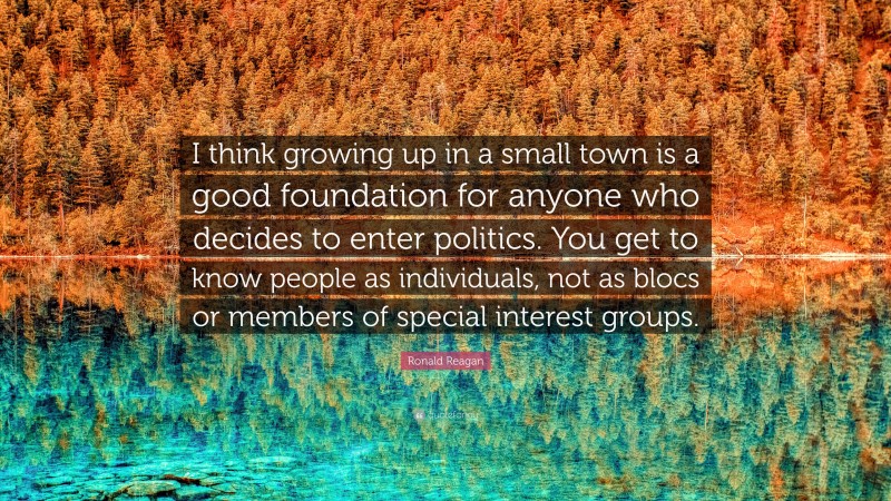 Ronald Reagan Quote: “I think growing up in a small town is a good foundation for anyone who decides to enter politics. You get to know people as individuals, not as blocs or members of special interest groups.”
