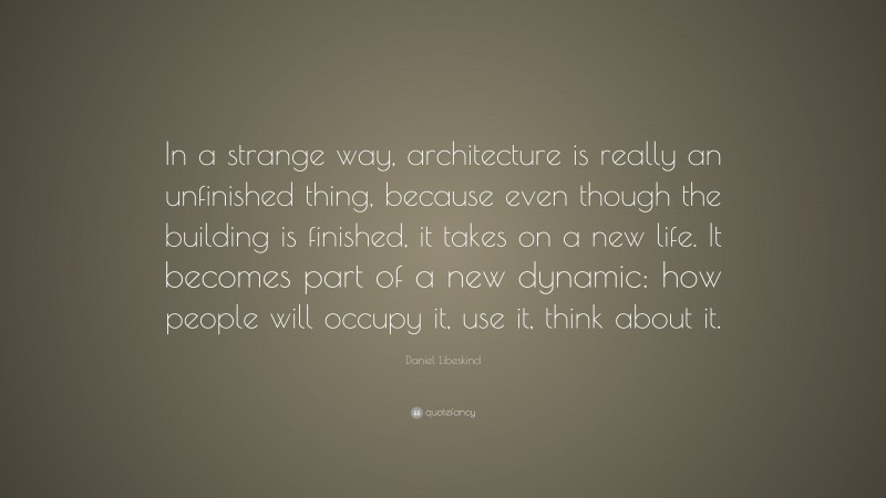 Daniel Libeskind Quote: “In a strange way, architecture is really an unfinished thing, because even though the building is finished, it takes on a new life. It becomes part of a new dynamic: how people will occupy it, use it, think about it.”