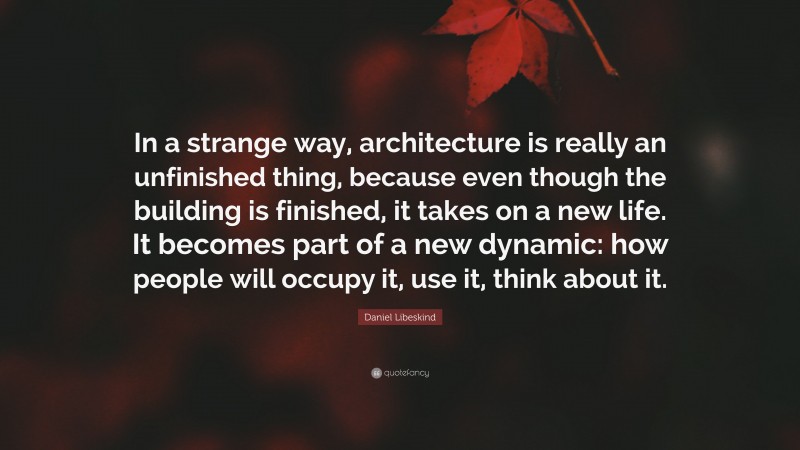 Daniel Libeskind Quote: “In a strange way, architecture is really an unfinished thing, because even though the building is finished, it takes on a new life. It becomes part of a new dynamic: how people will occupy it, use it, think about it.”