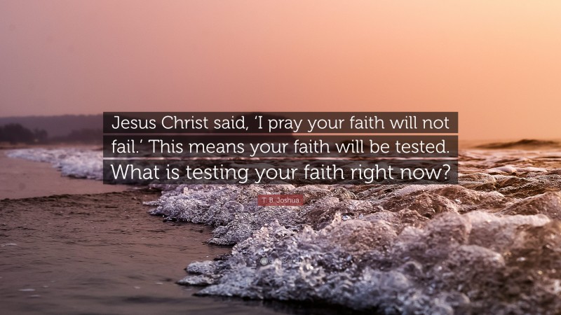 T. B. Joshua Quote: “Jesus Christ said, ‘I pray your faith will not fail.’ This means your faith will be tested. What is testing your faith right now?”