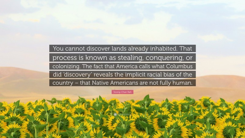 Soong-Chan Rah Quote: “You cannot discover lands already inhabited. That process is known as stealing, conquering, or colonizing. The fact that America calls what Columbus did ‘discovery’ reveals the implicit racial bias of the country – that Native Americans are not fully human.”