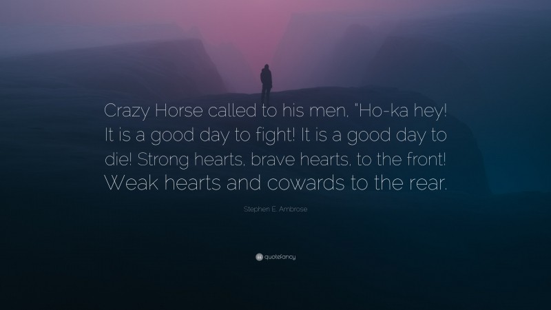 Stephen E. Ambrose Quote: “Crazy Horse called to his men, “Ho-ka hey! It is a good day to fight! It is a good day to die! Strong hearts, brave hearts, to the front! Weak hearts and cowards to the rear.”