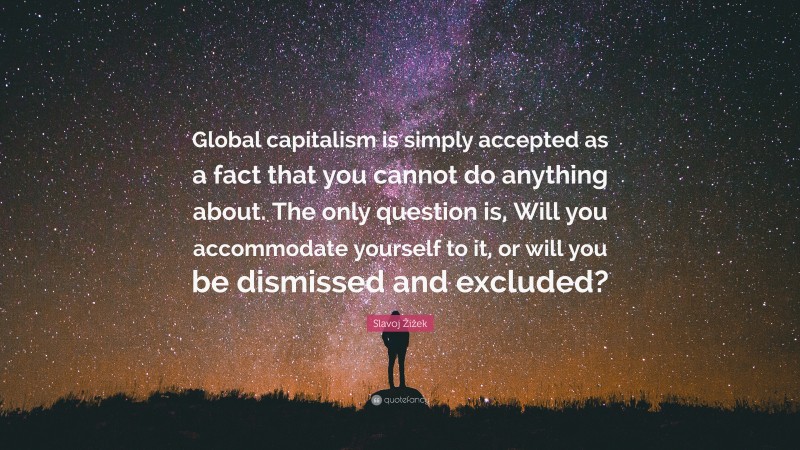 Slavoj Žižek Quote: “Global capitalism is simply accepted as a fact that you cannot do anything about. The only question is, Will you accommodate yourself to it, or will you be dismissed and excluded?”