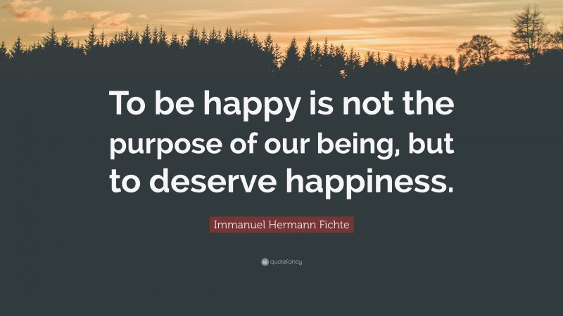 Immanuel Hermann Fichte Quote: “To be happy is not the purpose of our being, but to deserve happiness.”