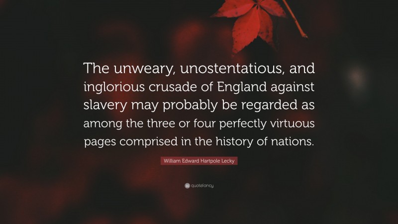 William Edward Hartpole Lecky Quote: “The unweary, unostentatious, and inglorious crusade of England against slavery may probably be regarded as among the three or four perfectly virtuous pages comprised in the history of nations.”
