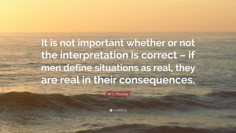 W. I. Thomas Quote: “It is not important whether or not the interpretation is correct – if men define situations as real, they are real in their consequences.”