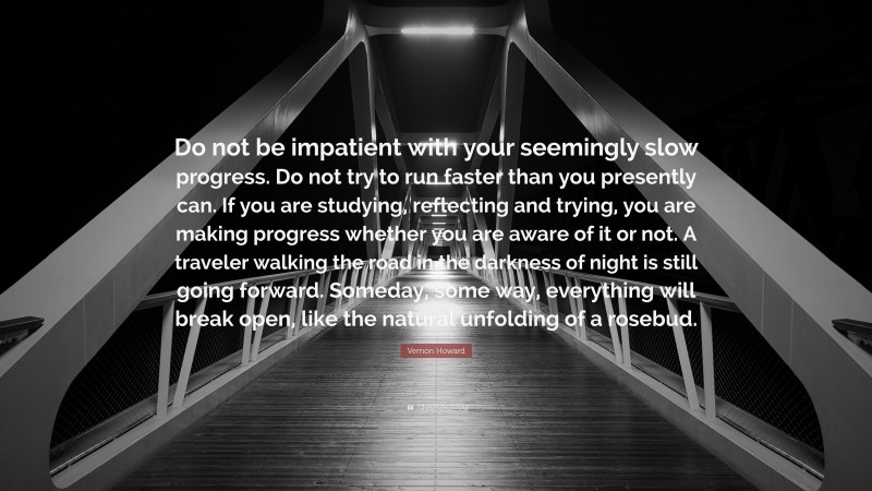 Vernon Howard Quote: “Do not be impatient with your seemingly slow progress. Do not try to run faster than you presently can. If you are studying, reflecting and trying, you are making progress whether you are aware of it or not. A traveler walking the road in the darkness of night is still going forward. Someday, some way, everything will break open, like the natural unfolding of a rosebud.”