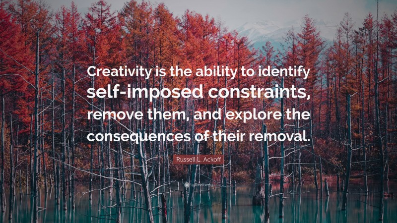 Russell L. Ackoff Quote: “Creativity is the ability to identify self-imposed constraints, remove them, and explore the consequences of their removal.”
