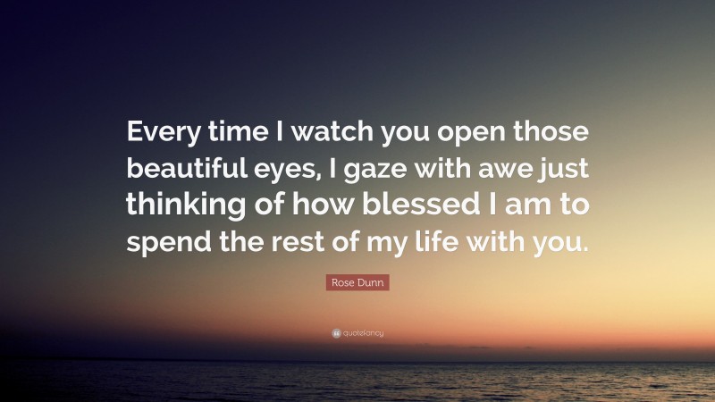 Rose Dunn Quote: “Every time I watch you open those beautiful eyes, I gaze with awe just thinking of how blessed I am to spend the rest of my life with you.”