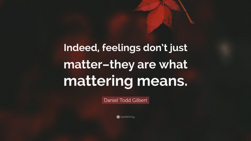 Daniel Todd Gilbert Quote: “Indeed, feelings don’t just matter–they are what mattering means.”