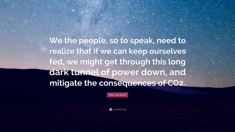 Wes Jackson Quote: “We the people, so to speak, need to realize that if we can keep ourselves fed, we might get through this long dark tunnel of power down, and mitigate the consequences of CO2.”