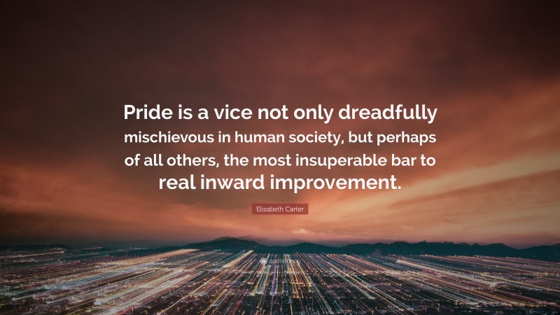 Elizabeth Carter Quote: “Pride is a vice not only dreadfully mischievous in human society, but perhaps of all others, the most insuperable bar to real inward improvement.”